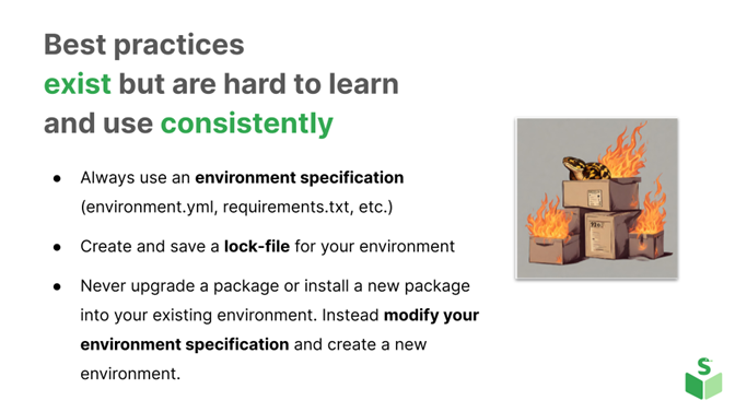 Best practices exist but are hard to learn and use consistently. Always use an environment specification (environment.yml, requirements.txt, etc.) Create and save a lock-file for your environment. Never upgrade a package or install a new package into your existing environment. Instead, modify your environment specification and create a new environment. The image is a metaphorical illustration showing cardboard boxes labeled "pip" on fire, with a python in one of the boxes.
