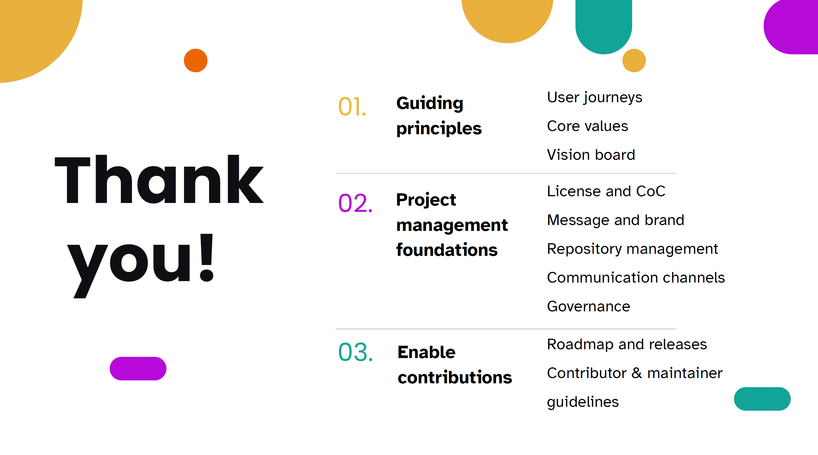 Thank You! Guiding User Journeys principles Core values Vision board Project management foundations License and CoC Message and brand Repository management Communication channels Governance Enable contributions Roadmap and releases Contributor & maintainer guidelines.